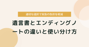 遺言書とエンディングノートの違いと使い分け方｜適切な選択で家族の負担を軽減