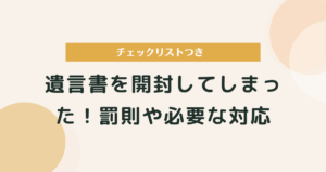 遺言書を開封してしまった！その場合の罰則や行うべきチェックリスト