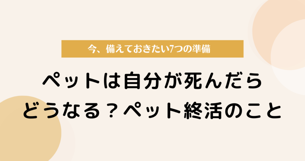 ペットは自分が死んだらどうなる？ペット終活で備えておきたい7つの準備