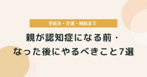 親が認知症になる前・なった後にやるべきこと7選｜手続き・介護・相続