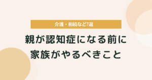 親が認知症になる前に家族がやるべきこと｜介護・相続など7選まとめ