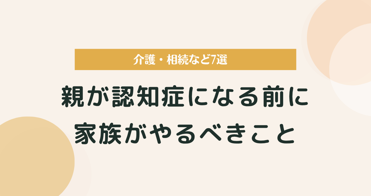 親が認知症になる前に家族がやるべきこと｜介護・相続など7選まとめ