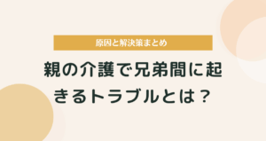 親の介護で兄弟間に起きるトラブルとは？原因と解決策まとめ