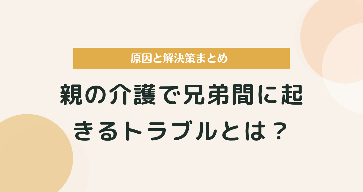 親の介護で兄弟間に起きるトラブルとは？原因と解決策まとめ